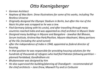 Otto Koenigsberger 
• German Architect 
• Nephew of Max Born. Drew illustrations for some of his works, including The 
Restless Universe 
• Originally designed the Olympic Stadium in Berlin, but after the rise of the 
Nazis his plan was scrapped as he was a Jew. 
• Fled Germany (along with his uncle), and after travelling through many 
countries reached India and was appointed as chief architect in Mysore State 
• Designed many buildings in Mysore and Bangalore - Jawahar Bal Bhavan, 
Serum Institute, Krishna Rao Park/Pavilion, Mysore Akashvani, Many portions 
of the IISc (including the wind tunnel) 
• after the independence of India in 1948, appointed as federal director of 
housing. 
• In that position he was responsible for providing housing solutions for the 
hundreds of thousands of refugees who had fled Pakistan following partition – 
planned Faridabad, Gandhidham etc 
• Bhubaneswar was designed by him 
• He also supervised the building/planning of Chandigarh – recommended all 
the chief architects – Jane Drew, Maxwell Fry and Le Corbusier 
 