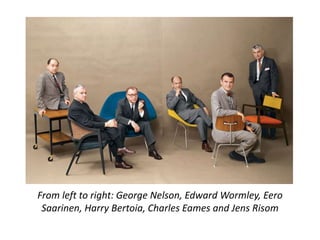 From left to right: George Nelson, Edward Wormley, Eero 
Saarinen, Harry Bertoia, Charles Eames and Jens Risom 
