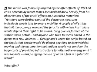 7) The movie was famously inspired by the after effects of 1973 oil 
crisis. Screenplay writer James McCausland drew heavily from his 
observations of the crisis' effects on Australian motorists: 
“Yet there were further signs of the desperate measures 
individuals would take to ensure mobility. A couple of oil strikes 
that hit many pumps revealed the ferocity with which Australians 
would defend their right to fill a tank. Long queues formed at the 
stations with petrol – and anyone who tried to sneak ahead in the 
queue met raw violence. ... George and I wrote the script based on 
the thesis that people would do almost anything to keep vehicles 
moving and the assumption that nations would not consider the 
huge costs of providing infrastructure for alternative energy until it 
was too late – thus justifying the use of oil as a fuel in a futuristic 
world.” 
What film? 
 