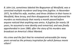 8. John List, sometimes labeled the Bogeyman of Westfield, was a 
convicted multiple murderer and long-time fugitive. In November 
1971, he killed his wife, mother, and three children in their home in 
Westfield, New Jersey, and then disappeared. He had planned the 
murders so meticulously that nearly a month passed before 
anyone noticed that anything was amiss. A fugitive for nearly 18 
years, he assumed a new identity and remarried, and was finally 
apprehended in June 1989, after the story of his murders was 
broadcast on America's Most Wanted. 
His crime and the fact that he remained untraceable for many 
years served as the primary inspiration for which famous movie 
villain? 
 
