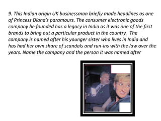 9. This Indian origin UK businessman briefly made headlines as one 
of Princess Diana’s paramours. The consumer electronic goods 
company he founded has a legacy in India as it was one of the first 
brands to bring out a particular product in the country. The 
company is named after his younger sister who lives in India and 
has had her own share of scandals and run-ins with the law over the 
years. Name the company and the person it was named after 
 