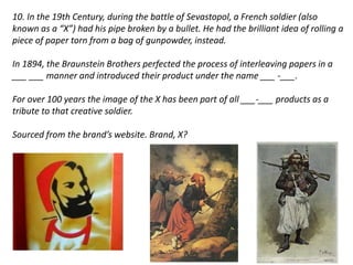 10. In the 19th Century, during the battle of Sevastopol, a French soldier (also 
known as a “X”) had his pipe broken by a bullet. He had the brilliant idea of rolling a 
piece of paper torn from a bag of gunpowder, instead. 
In 1894, the Braunstein Brothers perfected the process of interleaving papers in a 
___ ___ manner and introduced their product under the name ___ -___. 
For over 100 years the image of the X has been part of all ___-___ products as a 
tribute to that creative soldier. 
Sourced from the brand’s website. Brand, X? 
 