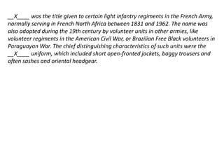__X____ was the title given to certain light infantry regiments in the French Army, 
normally serving in French North Africa between 1831 and 1962. The name was 
also adopted during the 19th century by volunteer units in other armies, like 
volunteer regiments in the American Civil War, or Brazilian Free Black volunteers in 
Paraguayan War. The chief distinguishing characteristics of such units were the 
__X____ uniform, which included short open-fronted jackets, baggy trousers and 
often sashes and oriental headgear. 
 