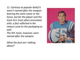 11. Contrary to popular belief it 
wasn’t named after the weapon 
bearing the same name or the 
horse, but for the player and the 
team he’s most often associated 
with, a fact reflected in the 
colours used on the packaging as 
well. 
The NFL team, however, were 
named after the weapon. 
What the fuck am I talking 
about? 
 