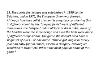 13. The sports first league was established in 1950 by the 
Belgians, and in 1976, the European Union was formed. 
Although how they call it a ‘union’ is a mystery considering that 
in different countries the “playing fields” were of different 
dimensions, the “players” didn’t all look or dress alike , none of 
the handles were the same design and even the balls were made 
of different compositions. The game still doesn’t even have a 
single set of rules – or one name. “You’ve got langirt in Turkey, 
jouer au baby-foot in France, csocso in Hungary, cadureguel-schulchan 
in Israel” etc. What’s the most popular name of this 
game? 
 