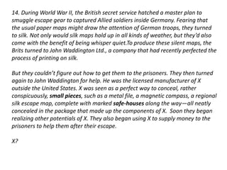 14. During World War II, the British secret service hatched a master plan to 
smuggle escape gear to captured Allied soldiers inside Germany. Fearing that 
the usual paper maps might draw the attention of German troops, they turned 
to silk. Not only would silk maps hold up in all kinds of weather, but they’d also 
come with the benefit of being whisper quiet.To produce these silent maps, the 
Brits turned to John Waddington Ltd., a company that had recently perfected the 
process of printing on silk. 
But they couldn’t figure out how to get them to the prisoners. They then turned 
again to John Waddington for help. He was the licensed manufacturer of X 
outside the United States. X was seen as a perfect way to conceal, rather 
conspicuously, small pieces, such as a metal file, a magnetic compass, a regional 
silk escape map, complete with marked safe-houses along the way—all neatly 
concealed in the package that made up the components of X. Soon they began 
realizing other potentials of X. They also began using X to supply money to the 
prisoners to help them after their escape. 
X? 
 