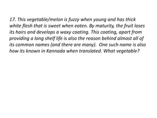 17. This vegetable/melon is fuzzy when young and has thick 
white flesh that is sweet when eaten. By maturity, the fruit loses 
its hairs and develops a waxy coating. This coating, apart from 
providing a long shelf life is also the reason behind almost all of 
its common names (and there are many). One such name is also 
how its known in Kannada when translated. What vegetable? 
 