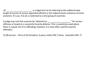 19. __ ___ ________ ________ is a legal term of art referring to the indeterminate 
length of service of certain appointed officials or the indeterminate sentences of some 
prisoners. It’s use, if at all, is restricted to a only group of countries. 
A judge may rule that a person be "detained at ___ ________ ________ " for serious 
offences or based on a successful insanity defence. This is sometimes used where 
there is a great risk of re-offending; however, it is most often used for juvenile 
offenders. 
TL;DR version – Term of US President: 4 years, Indian PM: 5 Years, Australian PM: ?? 
 