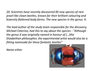 20. Scientists have recently discovered 85 new species of rare 
jewel-like clown beetles, known for their brilliant colouring and 
bizarrely flattened body forms. The new species in the genus X. 
The lead author of the study team responsible for the discovery, 
Michael Caterino, had this to say about the species - "Although 
the genus X was originally named in honour of […]the 
Elizabethan philosopher, the experimental artist would also be a 
fitting namesake for these fantastic beetles“ 
Name either 
 