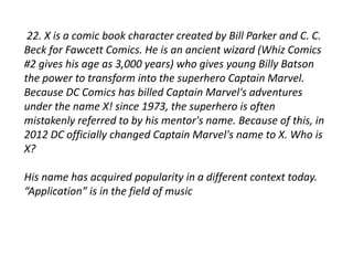 22. X is a comic book character created by Bill Parker and C. C. 
Beck for Fawcett Comics. He is an ancient wizard (Whiz Comics 
#2 gives his age as 3,000 years) who gives young Billy Batson 
the power to transform into the superhero Captain Marvel. 
Because DC Comics has billed Captain Marvel's adventures 
under the name X! since 1973, the superhero is often 
mistakenly referred to by his mentor's name. Because of this, in 
2012 DC officially changed Captain Marvel's name to X. Who is 
X? 
His name has acquired popularity in a different context today. 
“Application” is in the field of music 
 