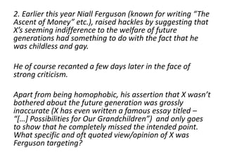 2. Earlier this year Niall Ferguson (known for writing “The 
Ascent of Money” etc.), raised hackles by suggesting that 
X’s seeming indifference to the welfare of future 
generations had something to do with the fact that he 
was childless and gay. 
He of course recanted a few days later in the face of 
strong criticism. 
Apart from being homophobic, his assertion that X wasn’t 
bothered about the future generation was grossly 
inaccurate (X has even written a famous essay titled – 
“[…] Possibilities for Our Grandchildren”) and only goes 
to show that he completely missed the intended point. 
What specific and oft quoted view/opinion of X was 
Ferguson targeting? 
 
