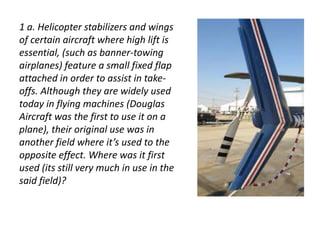 1 a. Helicopter stabilizers and wings 
of certain aircraft where high lift is 
essential, (such as banner-towing 
airplanes) feature a small fixed flap 
attached in order to assist in take-offs. 
Although they are widely used 
today in flying machines (Douglas 
Aircraft was the first to use it on a 
plane), their original use was in 
another field where it’s used to the 
opposite effect. Where was it first 
used (its still very much in use in the 
said field)? 
Oye naacho.. bc 
 