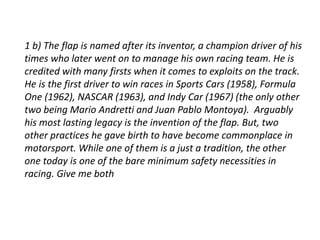 1 b) The flap is named after its inventor, a champion driver of his 
times who later went on to manage his own racing team. He is 
credited with many firsts when it comes to exploits on the track. 
He is the first driver to win races in Sports Cars (1958), Formula 
One (1962), NASCAR (1963), and Indy Car (1967) (the only other 
two being Mario Andretti and Juan Pablo Montoya). Arguably 
his most lasting legacy is the invention of the flap. But, two 
other practices he gave birth to have become commonplace in 
motorsport. While one of them is a just a tradition, the other 
one today is one of the bare minimum safety necessities in 
racing. Give me both 
 