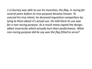 1 c) Gurney was able to use his invention, the flap, in racing for 
several years before its true purpose became known. To 
conceal his true intent, he deceived inquisitive competitors by 
lying to them about it’s actual use. He told them its use was 
for a non-racing purpose. As a result many copied the design, 
albeit incorrectly which actually hurt their performance. What 
non-racing purpose did he say was the flap fitted to serve? 
 