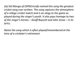 2a) Sid Monga of ESPNCricinfo named this song the greatest 
cricket song ever written. The song captures the atmosphere 
of a village cricket match and is an elegy to the game as 
played during the singer’s youth. It also pays homage to two 
of the singer’s heroes – Geoff Boycott and John Snow – in its 
lyrics. 
Name the song which is often played/remembered at the 
time of a cricketer’s retirement. 
 