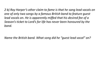 2 b) Roy Harper’s other claim to fame is that he sang lead vocals on 
one of only two songs by a famous British band to feature guest 
lead vocals on. He is apparently miffed that his desired fee of a 
Season’s ticket to Lord’s for life has never been honoured by the 
band. 
Name the British band. What song did he “guest lead vocal” on? 
 