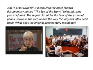 3 a) “A Class Divided” is a sequel to the more famous 
documentary named “The Eye of the Storm” released some 
years before it. The sequel chronicles the lives of the group of 
people shown in the picture and the way the lady has influenced 
them. What does the original documentary talk about? 
 