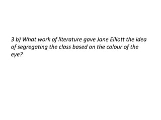 3 b) What work of literature gave Jane Elliott the idea 
of segregating the class based on the colour of the 
eye? 
 