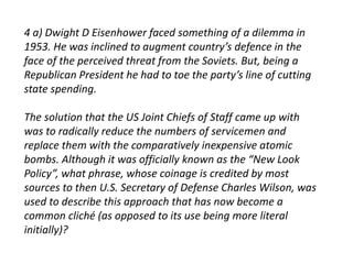 4 a) Dwight D Eisenhower faced something of a dilemma in 
1953. He was inclined to augment country’s defence in the 
face of the perceived threat from the Soviets. But, being a 
Republican President he had to toe the party’s line of cutting 
state spending. 
The solution that the US Joint Chiefs of Staff came up with 
was to radically reduce the numbers of servicemen and 
replace them with the comparatively inexpensive atomic 
bombs. Although it was officially known as the “New Look 
Policy”, what phrase, whose coinage is credited by most 
sources to then U.S. Secretary of Defense Charles Wilson, was 
used to describe this approach that has now become a 
common cliché (as opposed to its use being more literal 
initially)? 
 