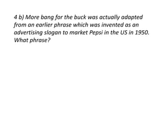 4 b) More bang for the buck was actually adapted 
from an earlier phrase which was invented as an 
advertising slogan to market Pepsi in the US in 1950. 
What phrase? 
 
