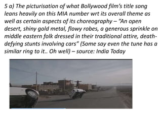 5 a) The picturisation of what Bollywood film’s title song 
leans heavily on this MIA number wrt its overall theme as 
well as certain aspects of its choreography – “An open 
desert, shiny gold metal, flowy robes, a generous sprinkle on 
middle eastern folk dressed in their traditional attire, death-defying 
stunts involving cars” (Some say even the tune has a 
similar ring to it.. Oh well) – source: India Today 
 