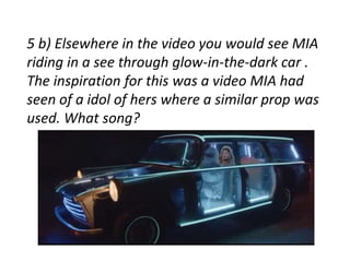 5 b) Elsewhere in the video you would see MIA 
riding in a see through glow-in-the-dark car . 
The inspiration for this was a video MIA had 
seen of a idol of hers where a similar prop was 
used. What song? 
 