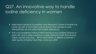 Q27. An innovative way to handle
iodine deficiency in women
! Neelvasant Medical Foundation and Research Centre in Nashik has
come up with a innovative way to ensure that women in rural
Maharashtra do not suffer from iodine deficiency.
! This is accomplished without them having to buy iodized instead of
plain salt, and is solely based on a daily personal habit that several
indian women practice. What mechanism to deliver a woman’s
daily quota of Iodine have they come up with?
 