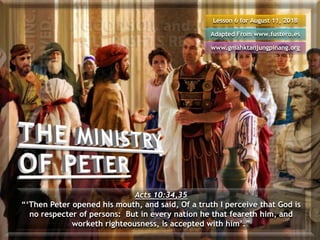 Lesson 6 for August 11, 2018
Adapted From www.fustero.es
www.gmahktanjungpinang.org
Acts 10:34,35
“‘Then Peter opened his mouth, and said, Of a truth I perceive that God is
no respecter of persons: But in every nation he that feareth him, and
worketh righteousness, is accepted with him’.”
 