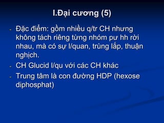 II..ĐĐạạii cươngcương (5)(5)
-- ĐĐặặcc điđiểểmm:: ggồồmm nhinhiềềuu q/trq/tr CHCH nhưngnhưng
khôngkhông ttááchch riêngriêng ttừừngng nhnhóómm pưpư hhhh rrờờii
nhaunhau,, mmàà ccóó ssựự l/quanl/quan,, trtrùùngng llắắpp,, thuthuậậnn
nghnghịịchch..
-- CHCH GlucidGlucid l/qul/qu vvớớii ccáácc CHCH khkháácc
-- TrungTrung tâmtâm llàà concon đưđườờngng HDP (HDP (hexosehexose
diphosphatdiphosphat))
 