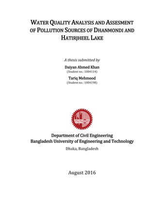 WATER QUALITY ANALYSIS AND ASSESMENT
OF POLLUTION SOURCES OF DHANMONDI AND
HATIRJHEEL LAKE
A thesis submitted by
Daiyan Ahmed Khan
(Student no.: 1004114)
Tariq Mehmood
(Student no.: 1004198)
Department of Civil Engineering
Bangladesh University of Engineering and Technology
Dhaka, Bangladesh
August 2016
 