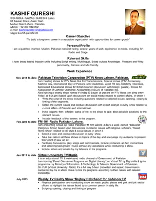 Career Objective
“To build a long-term career in a reputable organization with opportunities for career growth”
Personal Profile
I am a qualified, married, Muslim, Pakistani national having several years of work experience in media, including TV,
Radio and Stage
Relevant Skills
I have broad based industry skills including Script writing, Multilingual, Broad cultural knowledge. Pleasant and Witty
personality, Camera and Mic friendly.
Work Experience
Nov 2015 to date Pakistan Television Corporation (PTV) News Lahore, Pakistan.
I am Hosting shows for PTV News like Eid Transmissions, Special shows (PTV Anniversary,
Kashmir day, International Day of Persons with Disabilities, world TB day, Celebrity Interviews,
Sponsored Educational shows for British Council (discussion with foreign guests), Shows for
Association of Certified Chartered Accountants (ACCA) of Pakistan etc.
Also hosting a weekly show named # Andaz-E-Bayan at present on PTV News (on aired every
Friday at 4:05 pm) based upon discussions on social media related to current affairs, in which I
 Write the script of the show including questions related to selected issues, opening, closing &
linking of the segments.
 Select the current issues and conduct discussion with expert analyst in every show related to
current affairs of Pakistan and international.
 Invite experts from different walks of life in the show to give best possible solutions to the
relevant issues.
 Include feedback of the viewers in the program.
Feb 2005 to date FM-101 Radio Pakistan Lahore.
I am presenting shows on Radio Pakistan FM 101 Lahore 3 days a week named “Baseerat”
(Religious Show) based upon discussions on Islamic issues with religious scholars, “Sweet
Home Show” related to life style & social issues in which I
 Select a topic and conduct discussion in every show.
 Take live calls in all three shows on topics of the day and encourage my audience to present
their point of view on air.
 Facilitate discussions, play songs and commercials, include producers ad-hoc instructions
and selecting background music without any assistance while conducting a show.
 Include letters and emails by my listeners in the programs.
Jan 2011 to date Virtual University TV/Radio
It is an educational TV & web-based radio channel of Government of Pakistan.
I am hosting “Panel Discussion Programs on Digital Literacy” on Virtual TV by Digi skills & Ignite
programme by Ministry of Information & Technology & Telecom Government of Pakistan.
On VUR (Virtual University Radio) It’s a full day 3-hour (recorded and repeat) transmission
conducted by me in which I have to link the programs according to their nature with relevant
knowledge.
July 2013 Weekly TV Reality Show ‘Mujhay Pehchano’ for Kohinoor TV
 Physical participation and conducting show on roads, public places and govt and pvt sector
offices to highlight the issues faced by a common person in daily life.
 Scripting opening, closing and linking of program
KASHIF QURESHI
S/O ABDUL RAZZAQ QURESHI (Late)
61 Kausar Block, Awan Town
Multan Road Lahore, Pakistan.
Mobile: +92 300 9424132
E-mail: kashif.qureshi101@yahoo.com
Skype:kashif.qureshi101
 