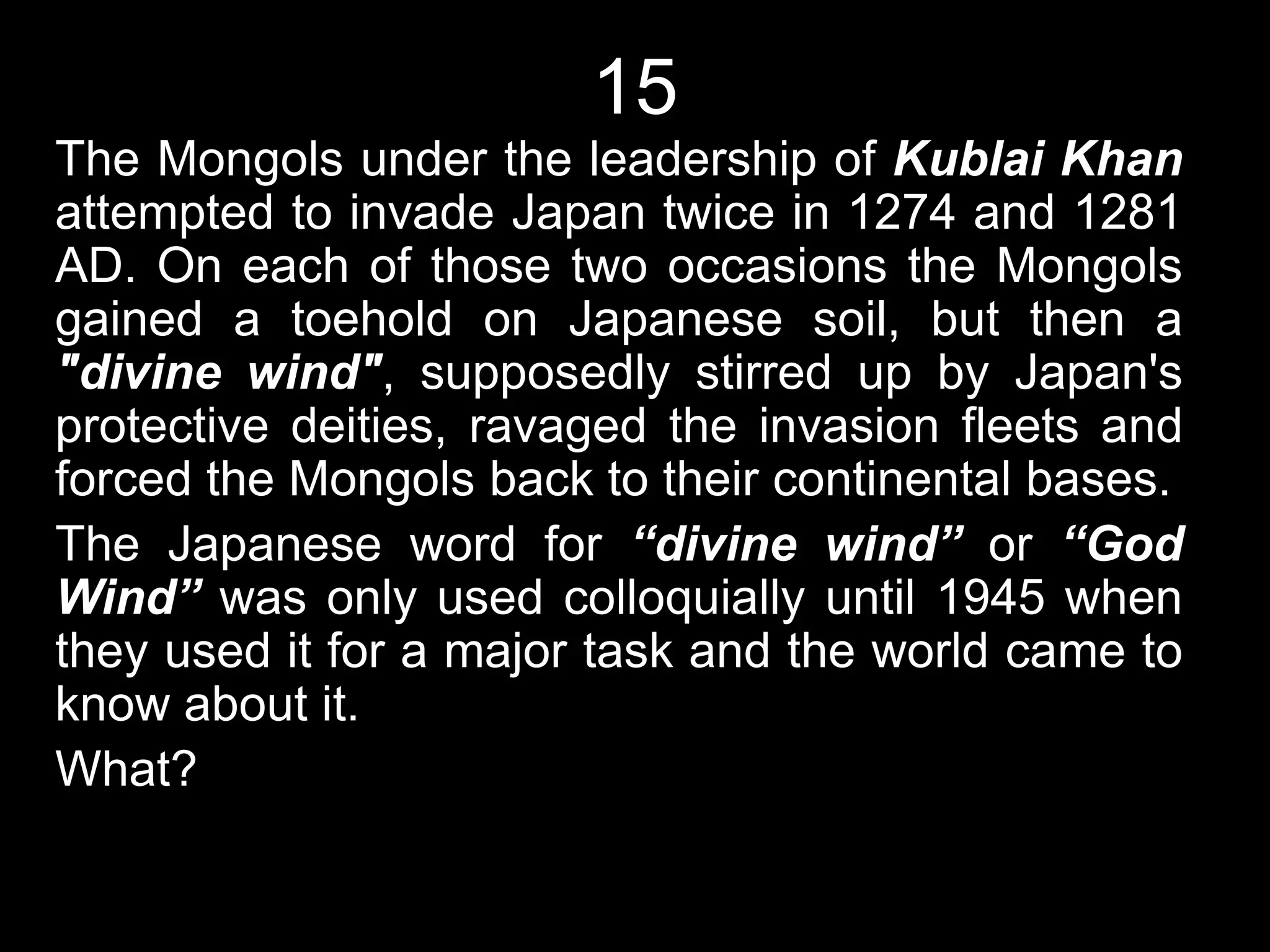 15
The Mongols under the leadership of Kublai Khan
attempted to invade Japan twice in 1274 and 1281
AD. On each of those two occasions the Mongols
gained a toehold on Japanese soil, but then a
"divine wind", supposedly stirred up by Japan's
protective deities, ravaged the invasion fleets and
forced the Mongols back to their continental bases.
The Japanese word for “divine wind” or “God
Wind” was only used colloquially until 1945 when
they used it for a major task and the world came to
know about it.
What?
 
