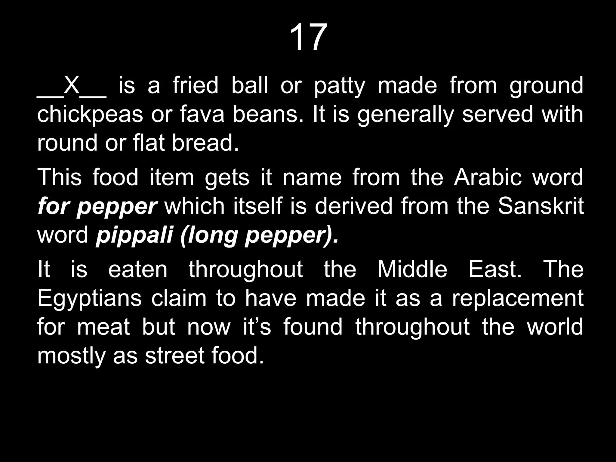 17
__X__ is a fried ball or patty made from ground
chickpeas or fava beans. It is generally served with
round or flat bread.
This food item gets it name from the Arabic word
for pepper which itself is derived from the Sanskrit
word pippali (long pepper).
It is eaten throughout the Middle East. The
Egyptians claim to have made it as a replacement
for meat but now it’s found throughout the world
mostly as street food.
 