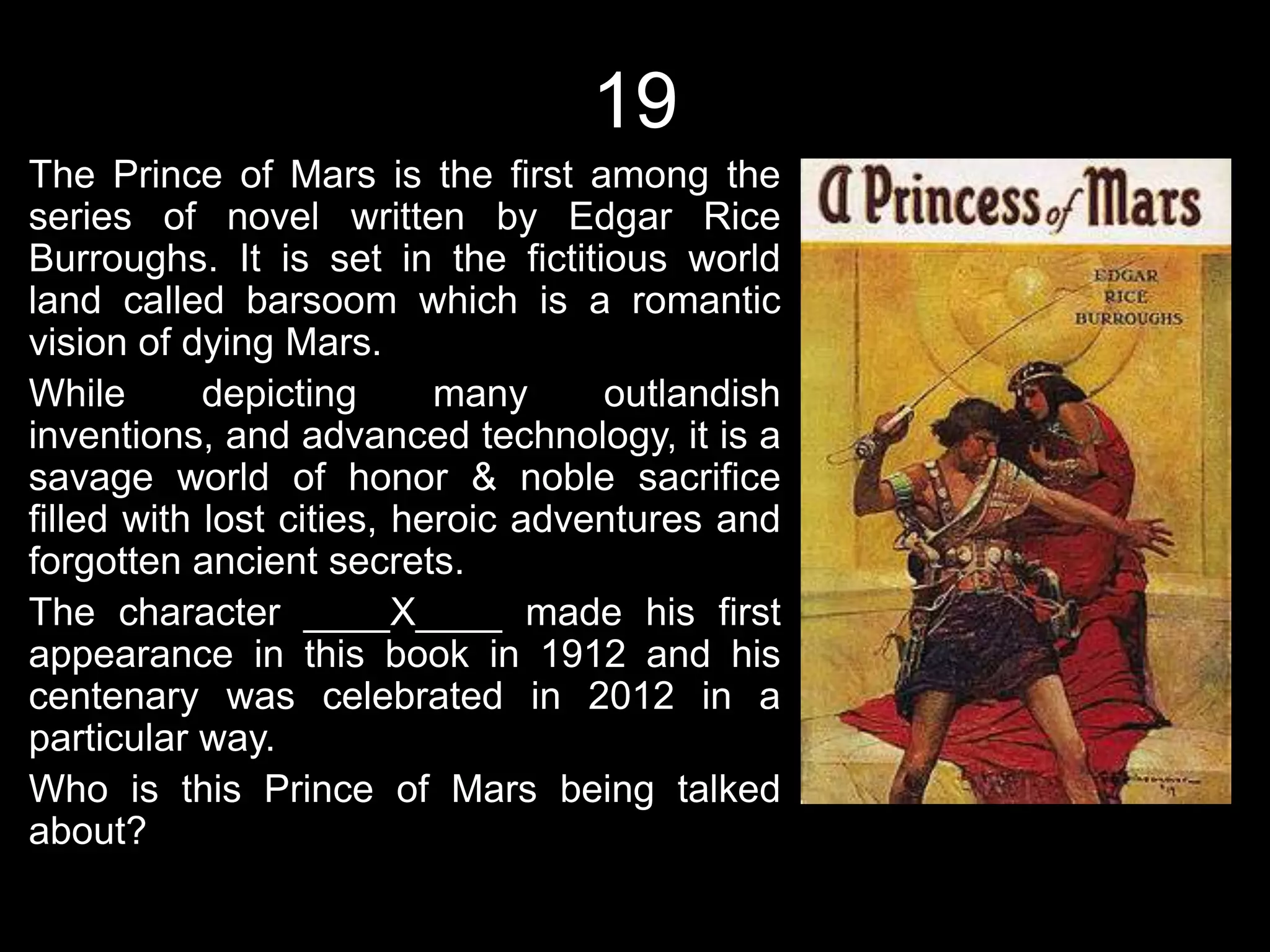 19
The Prince of Mars is the first among the
series of novel written by Edgar Rice
Burroughs. It is set in the fictitious world
land called barsoom which is a romantic
vision of dying Mars.
While       depicting      many     outlandish
inventions, and advanced technology, it is a
savage world of honor & noble sacrifice
filled with lost cities, heroic adventures and
forgotten ancient secrets.
The character ____X____ made his first
appearance in this book in 1912 and his
centenary was celebrated in 2012 in a
particular way.
Who is this Prince of Mars being talked
about?
 
