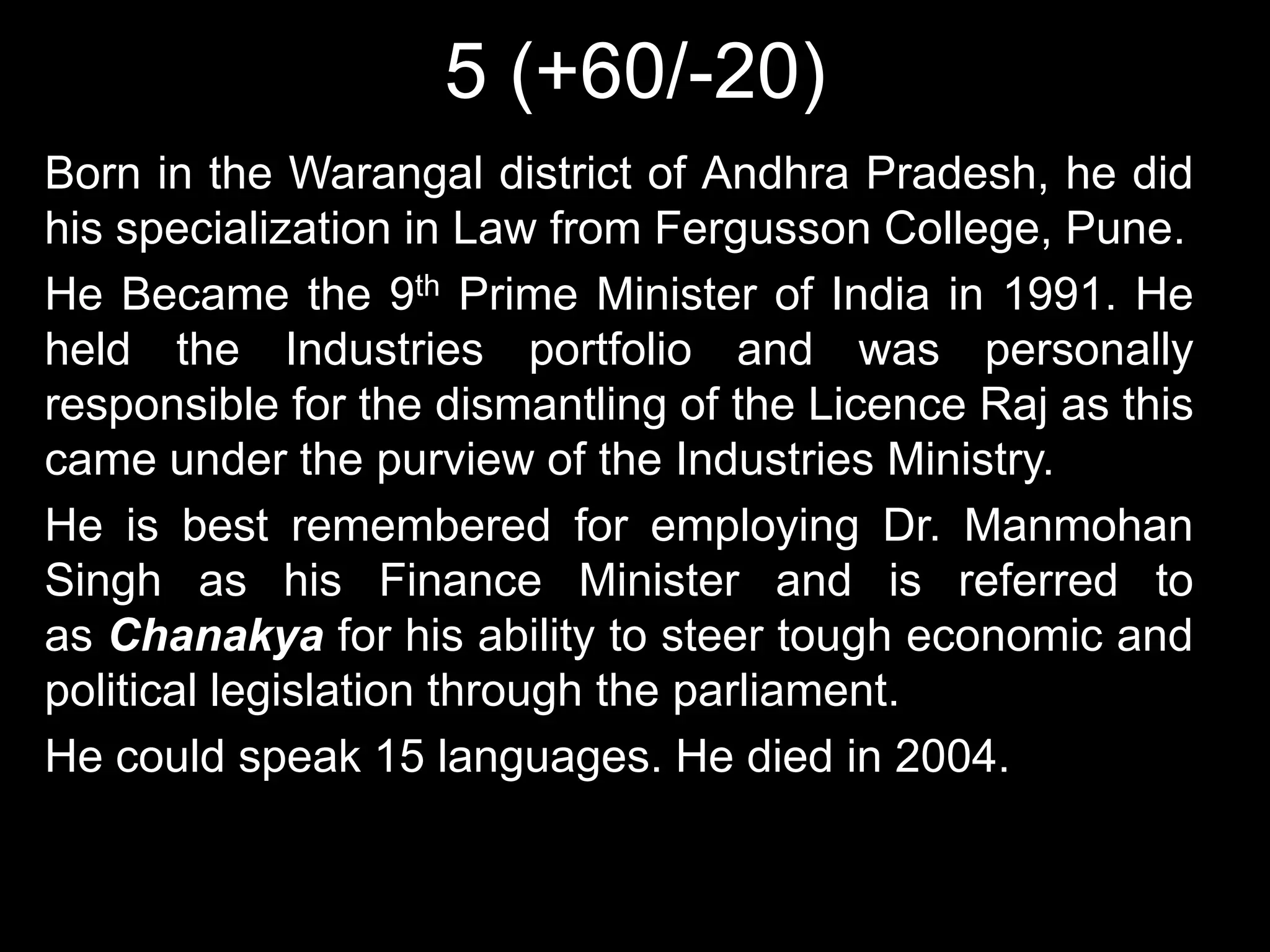 5 (+60/-20)
Born in the Warangal district of Andhra Pradesh, he did
his specialization in Law from Fergusson College, Pune.
He Became the 9th Prime Minister of India in 1991. He
held the Industries portfolio and was personally
responsible for the dismantling of the Licence Raj as this
came under the purview of the Industries Ministry.
He is best remembered for employing Dr. Manmohan
Singh as his Finance Minister and is referred to
as Chanakya for his ability to steer tough economic and
political legislation through the parliament.
He could speak 15 languages. He died in 2004.
 