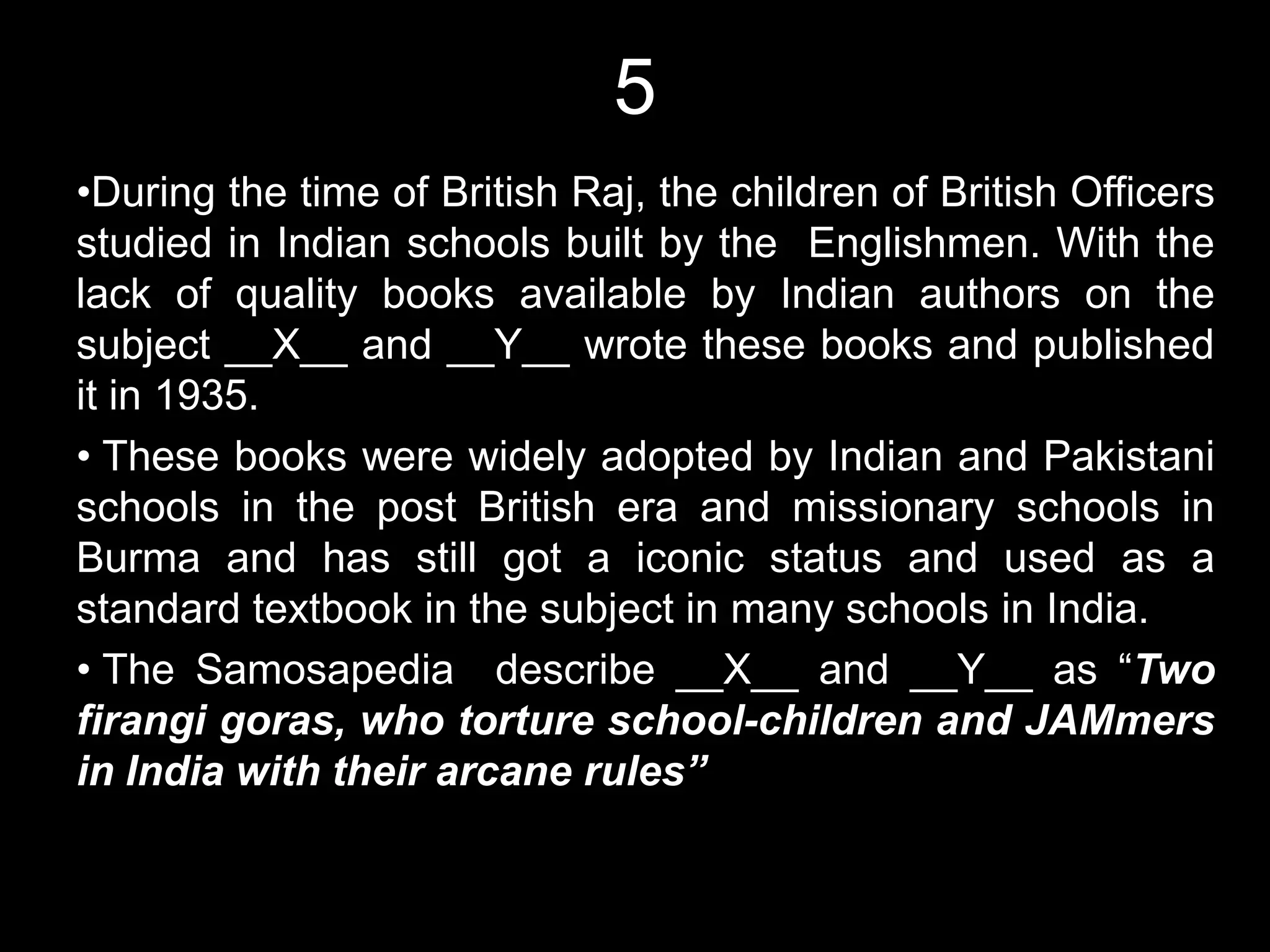 5
•During the time of British Raj, the children of British Officers
studied in Indian schools built by the Englishmen. With the
lack of quality books available by Indian authors on the
subject __X__ and __Y__ wrote these books and published
it in 1935.
• These books were widely adopted by Indian and Pakistani
schools in the post British era and missionary schools in
Burma and has still got a iconic status and used as a
standard textbook in the subject in many schools in India.
• The Samosapedia describe __X__ and __Y__ as “Two
firangi goras, who torture school-children and JAMmers
in India with their arcane rules”
 