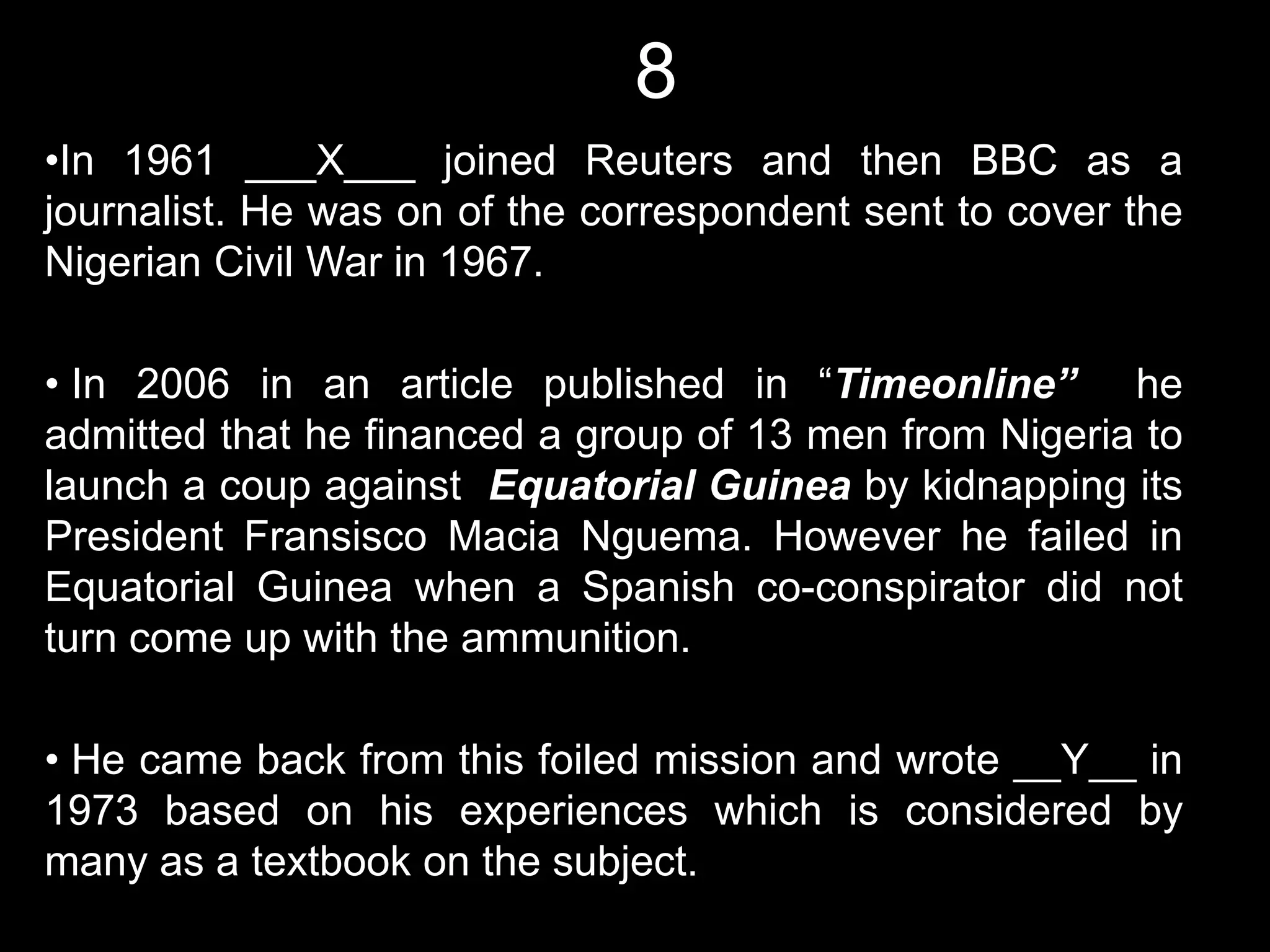 8
•In 1961 ___X___ joined Reuters and then BBC as a
journalist. He was on of the correspondent sent to cover the
Nigerian Civil War in 1967.

• In 2006 in an article published in “Timeonline” he
admitted that he financed a group of 13 men from Nigeria to
launch a coup against Equatorial Guinea by kidnapping its
President Fransisco Macia Nguema. However he failed in
Equatorial Guinea when a Spanish co-conspirator did not
turn come up with the ammunition.

• He came back from this foiled mission and wrote __Y__ in
1973 based on his experiences which is considered by
many as a textbook on the subject.
 