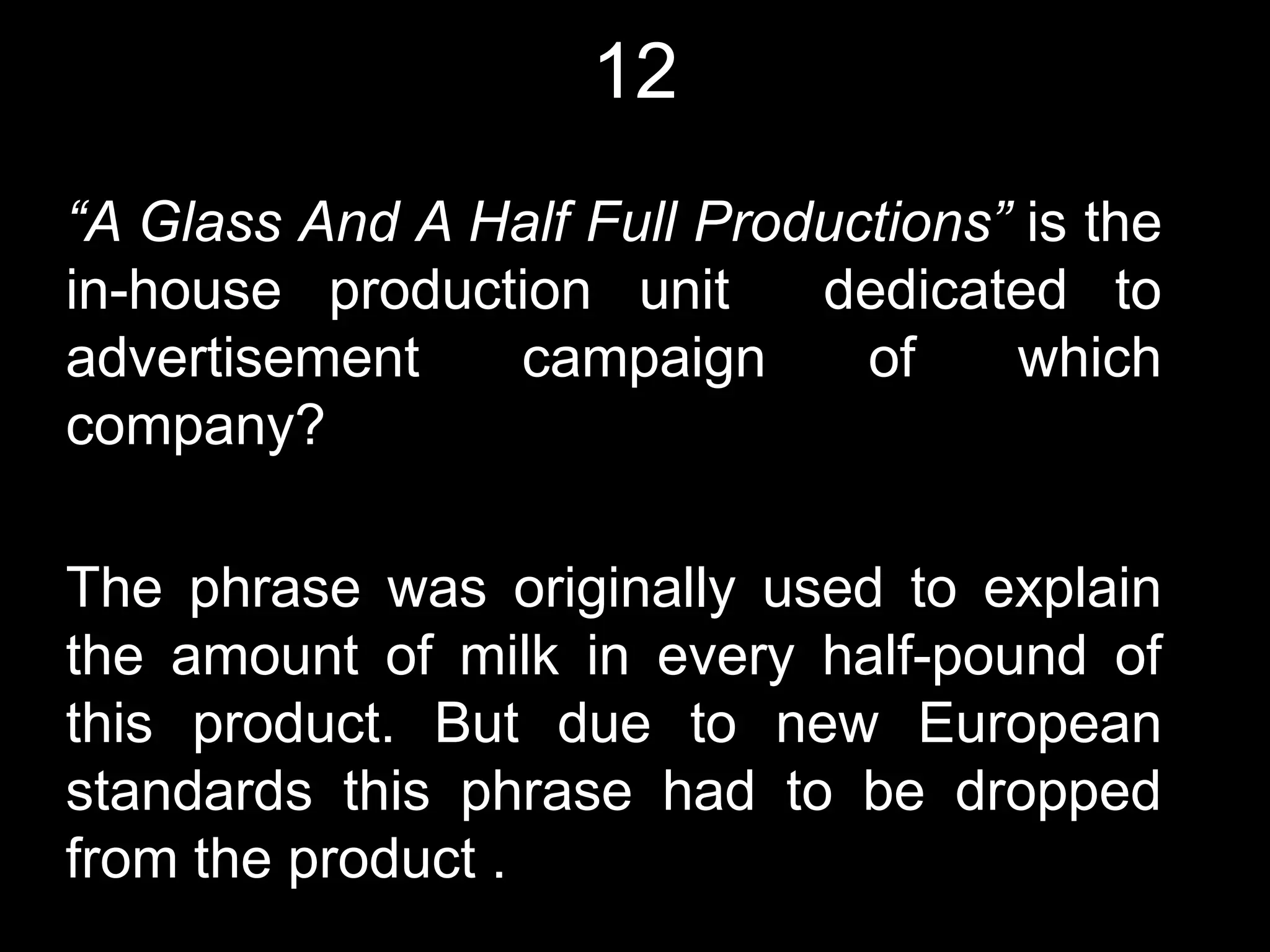 12
“A Glass And A Half Full Productions” is the
in-house production unit     dedicated to
advertisement   campaign       of    which
company?

The phrase was originally used to explain
the amount of milk in every half-pound of
this product. But due to new European
standards this phrase had to be dropped
from the product .
 