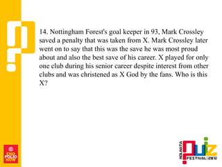 14. Nottingham Forest's goal keeper in 93, Mark Crossley
saved a penalty that was taken from X. Mark Crossley later
went on to say that this was the save he was most proud
about and also the best save of his career. X played for only
one club during his senior career despite interest from other
clubs and was christened as X God by the fans. Who is this
X?
 