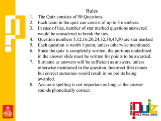 Rules
1. The Quiz consists of 50 Questions.
2. Each team in the quiz can consist of up to 3 members.
3. In case of ties, number of star marked questions answered
   would be considered to break the ties.
4. Question numbers 5,12,16,20,24,32,38,45,50 are star marked
5. Each question is worth 1 point, unless otherwise mentioned.
6. Since the quiz is completely written, the portions underlined
   in the answer slide must be written for points to be awarded.
7. Surname as answers will be sufficient as answers, unless
   otherwise mentioned in the question. Incorrect first names
   but correct surnames would result in no points being
   awarded.
8. Accurate spelling is not important as long as the answer
   sounds phonetically correct.
 