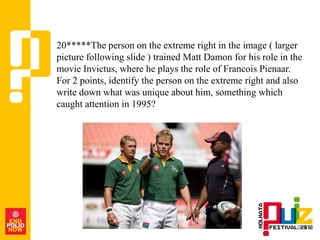 20*****The person on the extreme right in the image ( larger
picture following slide ) trained Matt Damon for his role in the
movie Invictus, where he plays the role of Francois Pienaar.
For 2 points, identify the person on the extreme right and also
write down what was unique about him, something which
caught attention in 1995?
 