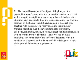 21. The central boss depicts the figure of Sophrosyne, the
personification of temperance and moderation, seated on a chest
with a lamp in her right hand and a jug in her left, with various
attributes such as a sickle, fork and caduceus around her. The four
reserves on the boss of the dish each contain a classical god,
together with elements. The reserves around the rim show
Minerva presiding over the seven liberal arts: astronomy,
geometry, arithmetic, music, rhetoric, dialectic and grammar, each
with relevant attribute. The rim of the salver has an ovolo
moulding. The remainder of the surface is decorated with gilt
renaissance strapwork and foliate motifs in relief against a rigid
silver ground. Where would you see this?
 