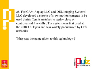 25. FastCAM Replay LLC and DEL Imaging Systems
LLC developed a system of slow-motion cameras to be
used during Tennis matches to replay close or
controversial line calls . The system was first used at
the 2004 US Open and was widely popularised by CBS
networks .

What was the name given to this technology ?
 