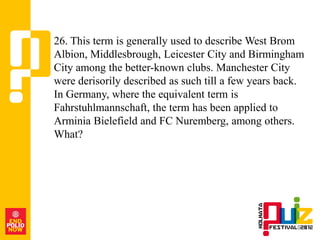 26. This term is generally used to describe West Brom
Albion, Middlesbrough, Leicester City and Birmingham
City among the better-known clubs. Manchester City
were derisorily described as such till a few years back.
In Germany, where the equivalent term is
Fahrstuhlmannschaft, the term has been applied to
Arminia Bielefield and FC Nuremberg, among others.
What?
 
