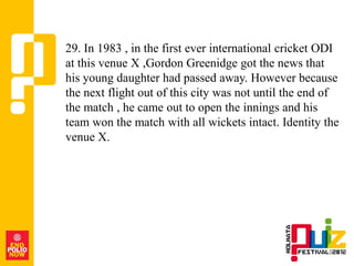 29. In 1983 , in the first ever international cricket ODI
at this venue X ,Gordon Greenidge got the news that
his young daughter had passed away. However because
the next flight out of this city was not until the end of
the match , he came out to open the innings and his
team won the match with all wickets intact. Identity the
venue X.
 