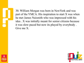 30. William Morgan was born in NewYork and was
part of the YMCA. His inspiration to start X was when
he met James Naismith who was impressed with his
idea . X was initially meant for senior citizens because
it was slow paced but now its played by everybody .
Give me X.
 