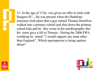 31. At the age of 15 he was given an offer to train with
Rangers FC. . He was present when the Dunblane
massacre took place that a guy named Thomas Hamilton
walked into a primary school and shot down the primary
school kids and he also wrote in his autobiography that
his mom gave a lift to Thomas . During the 2006 FIFA
worldcup he stated " I would support any team other
than England “. Which sportsperson is being spoken
about?
 