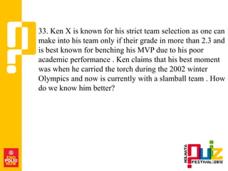 33. Ken X is known for his strict team selection as one can
make into his team only if their grade in more than 2.3 and
is best known for benching his MVP due to his poor
academic performance . Ken claims that his best moment
was when he carried the torch during the 2002 winter
Olympics and now is currently with a slamball team . How
do we know him better?
 