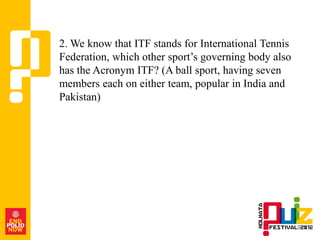 2. We know that ITF stands for International Tennis
Federation, which other sport‟s governing body also
has the Acronym ITF? (A ball sport, having seven
members each on either team, popular in India and
Pakistan)
 