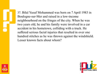 37. Bilal Yusuf Mohammed was born on 7 April 1983 in
Boulogne-sur-Mer and raised in a low-income
neighbourhood on the fringes of the city. When he was
two years old, he and his family were involved in a car
accident in his hometown, colliding with a truck. He
suffered serious facial injuries that resulted in over one
hundred stitches as he was thrown against the windshield.
Lesser known facts about whom?
 
